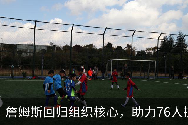 詹姆斯回归组织核心，助力76人提升团队配合